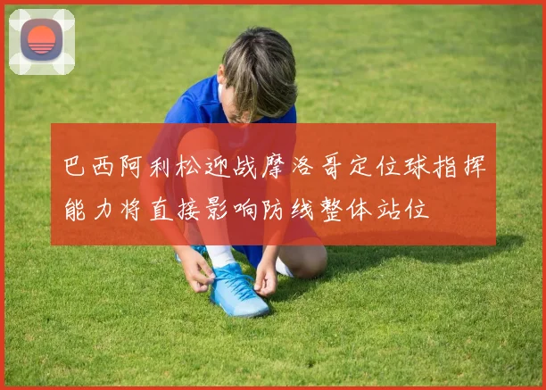巴西阿利松迎战摩洛哥定位球指挥能力将直接影响防线整体站位