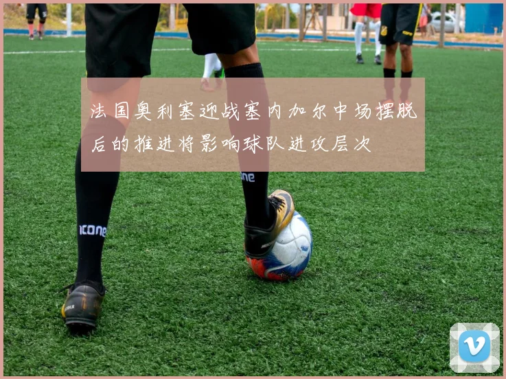 法国奥利塞迎战塞内加尔中场摆脱后的推进将影响球队进攻层次