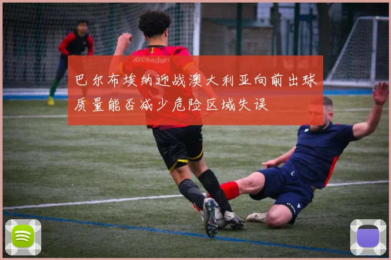 巴尔布埃纳迎战澳大利亚向前出球质量能否减少危险区域失误