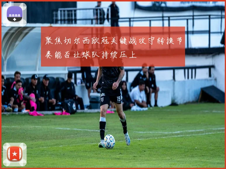 聚焦切尔西欧冠关键战攻守转换节奏能否让球队持续压上