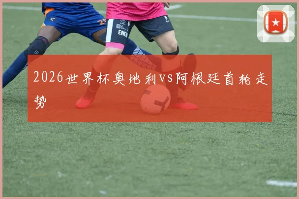 2026世界杯奥地利vs阿根廷首轮走势