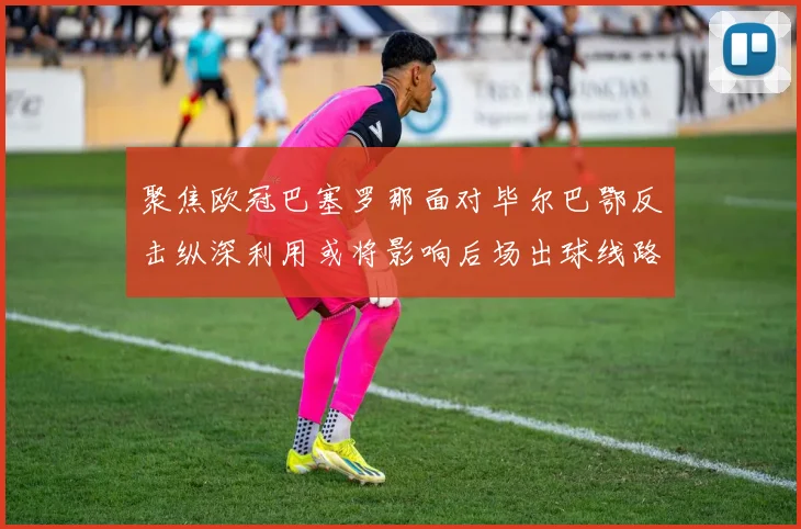 聚焦欧冠巴塞罗那面对毕尔巴鄂反击纵深利用或将影响后场出球线路