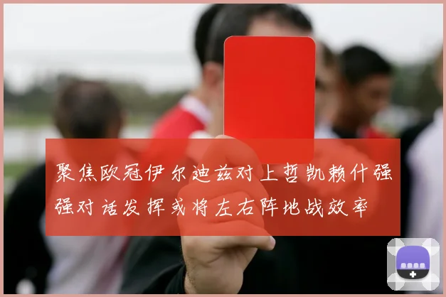聚焦欧冠伊尔迪兹对上哲凯赖什强强对话发挥或将左右阵地战效率