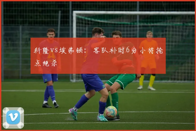 科隆vs埃弗顿:客队补时6分小将抢点绝杀