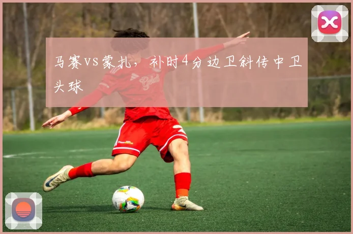 马赛vs蒙扎，补时4分边卫斜传中卫头球