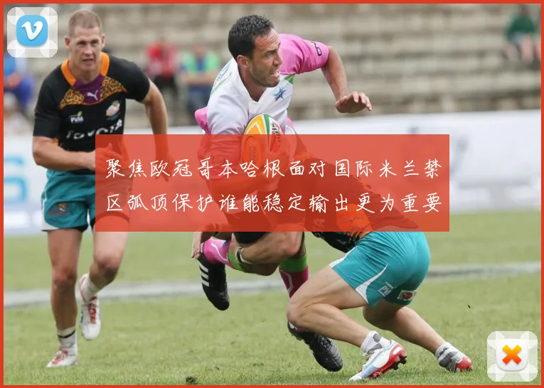 聚焦欧冠哥本哈根面对国际米兰禁区弧顶保护谁能稳定输出更为重要
