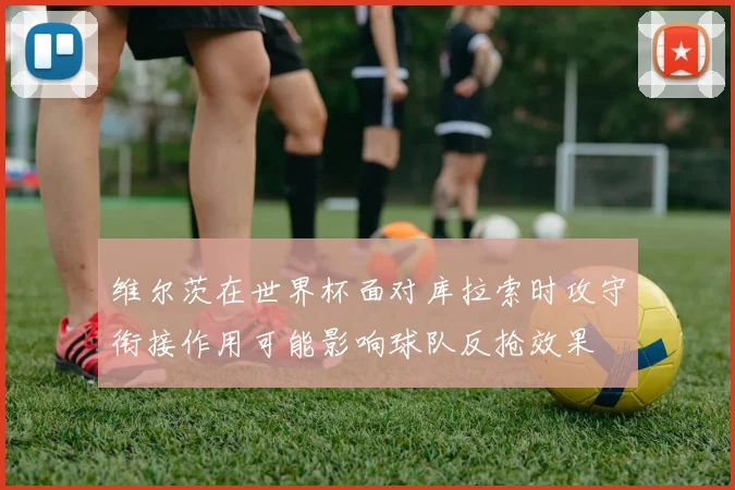 维尔茨在世界杯面对库拉索时攻守衔接作用可能影响球队反抢效果
